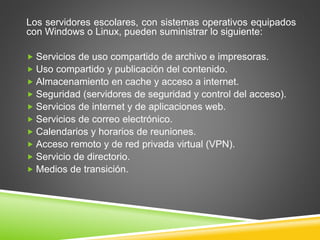 Los servidores escolares, con sistemas operativos equipados
con Windows o Linux, pueden suministrar lo siguiente:
 Servicios de uso compartido de archivo e impresoras.
 Uso compartido y publicación del contenido.
 Almacenamiento en cache y acceso a internet.
 Seguridad (servidores de seguridad y control del acceso).
 Servicios de internet y de aplicaciones web.
 Servicios de correo electrónico.
 Calendarios y horarios de reuniones.
 Acceso remoto y de red privada virtual (VPN).
 Servicio de directorio.
 Medios de transición.
 