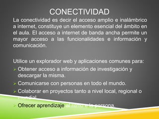 CONECTIVIDAD
La conectividad es decir el acceso amplio e inalámbrico
a internet, constituye un elemento esencial del ámbito en
el aula. El acceso a internet de banda ancha permite un
mayor acceso a las funcionalidades e información y
comunicación.
Utilice un explorador web y aplicaciones comunes para:
 Obtener acceso a información de investigación y
descargar la misma.
 Comunicarse con personas en todo el mundo.
 Colaborar en proyectos tanto a nivel local, regional o
mundial.
 Ofrecer aprendizaje al ritmo e la persona.
 