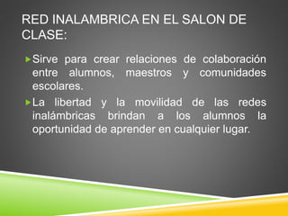 RED INALAMBRICA EN EL SALON DE
CLASE:
Sirve para crear relaciones de colaboración
entre alumnos, maestros y comunidades
escolares.
La libertad y la movilidad de las redes
inalámbricas brindan a los alumnos la
oportunidad de aprender en cualquier lugar.
 