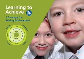 Learning to Achieve                                                                                                                    A Strategy for Raising Achievement



  Learning to
  Achieve
  A Strategy for
  Raising Achievement
                                                                                                   Co
                              ty                                                                                m
                        ri                                             safe
                                                          ed                          he
     g




                                                                                                                    pa


                                                   d                                       al
   te




                                            c   lu                                                t
                                                                                                                          ss


                                                                     nt individ
                                                                  ﬁde
  In

                               in




                                                                               ua
                                                                                                   hy




                                                                on
                                                                                                                                io n


                                                               c                 ls

                                                                    periences
                                                                                       ef




                                                                  ex
                                                     ns
       re s p o n s i b l e




                                                                                         fec
                                        nsible citize




                                                                                                                    achieving
                                                                                            tive contribut




                                                                    learner
                                     spo
                                   re




                                                                   out          s
                                                                                                          or




                                                                         come
                                                                                                            s


                                                                                                                nu
                              d




                                                               su
                                                                               ers
                               te




                                                                                                      rt




                                                                 cce
                                         c                          ssful learn              ur
                                                                                                                         m




                                                e                                     ed
                                             sp
    Ju




                                                          re
                                                                                                                 do




                 ti
                                                                                                                    is
       s




                                                                     active
                              ce
                                                                                                                W




                                                                                                                                                                            Education Services
 