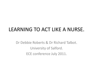 LEARNING TO ACT LIKE A NURSE. Dr Debbie Roberts & Dr Richard Talbot. University of Salford. ECE conference July 2011. 
