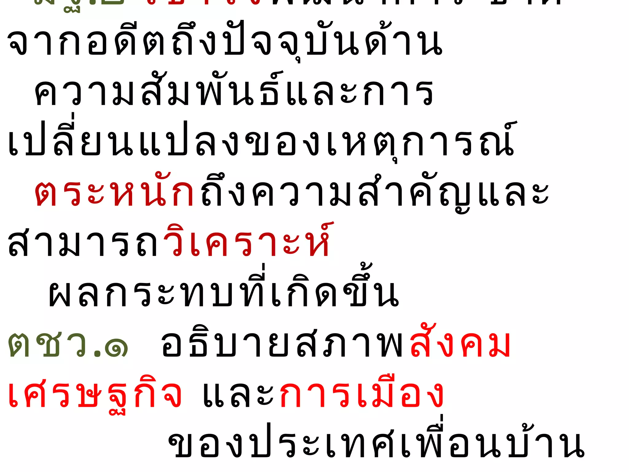มฐ.๒ เข้า ใจ พัฒ นาการ ชาติ
จากอดีต ถึง ปัจ จุบ น ด้า น
                    ั
 ความสัม พัน ธ์แ ละการ
เปลี่ย นแปลงของเหตุก ารณ์
 ตระหนัก ถึง ความสำา คัญ และ
สามารถวิเ คราะห์
  ผลกระทบทีเ กิด ขึน
               ่      ้
ตชว.๑ อธิบ ายสภาพสัง คม
เศรษฐกิจ และการเมือ ง
         ของประเทศเพื่อ นบ้า น
 