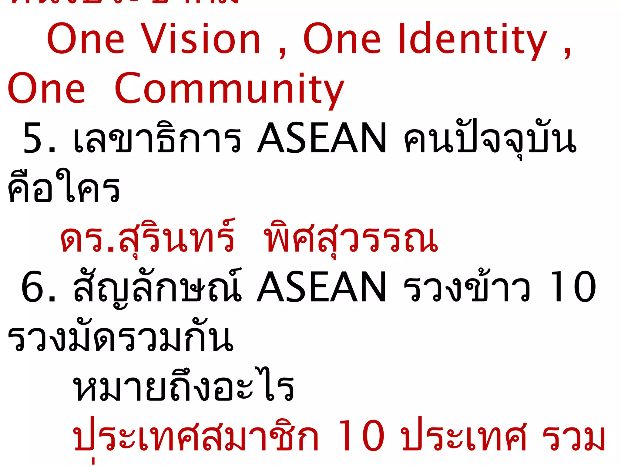 หนึ่งประชาคม
   One Vision , One Identity ,
One Community
 5. เลขาธิการ ASEAN คนปัจจุบัน
คือใคร
   ดร.สุรนทร์ พิศสุวรรณ
         ิ
 6. สัญลักษณ์ ASEAN รวงข้าว 10
รวงมัดรวมกัน
     หมายถึงอะไร
     ประเทศสมาชิก 10 ประเทศ รวม
 