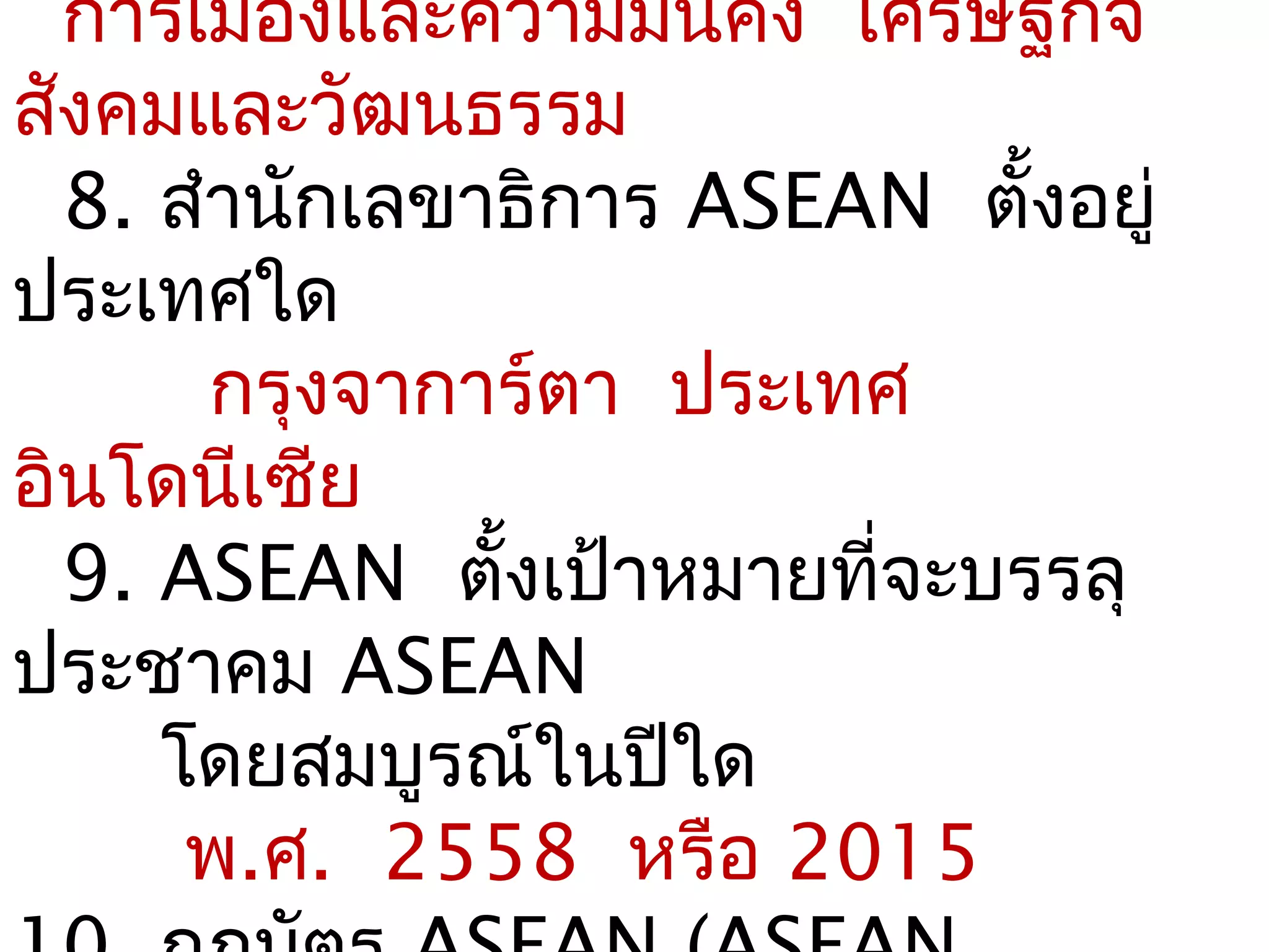 การเมืองและความมันคง เศรษฐกิจ
                    ่
สังคมและวัฒนธรรม
  8. สำานักเลขาธิการ ASEAN ตั้งอยู่
ประเทศใด
       กรุงจาการ์ตา ประเทศ
อินโดนีเซีย
  9. ASEAN ตั้งเป้าหมายที่จะบรรลุ
ประชาคม ASEAN
     โดยสมบูรณ์ในปีใด
      พ.ศ. 2558 หรือ 2015
 