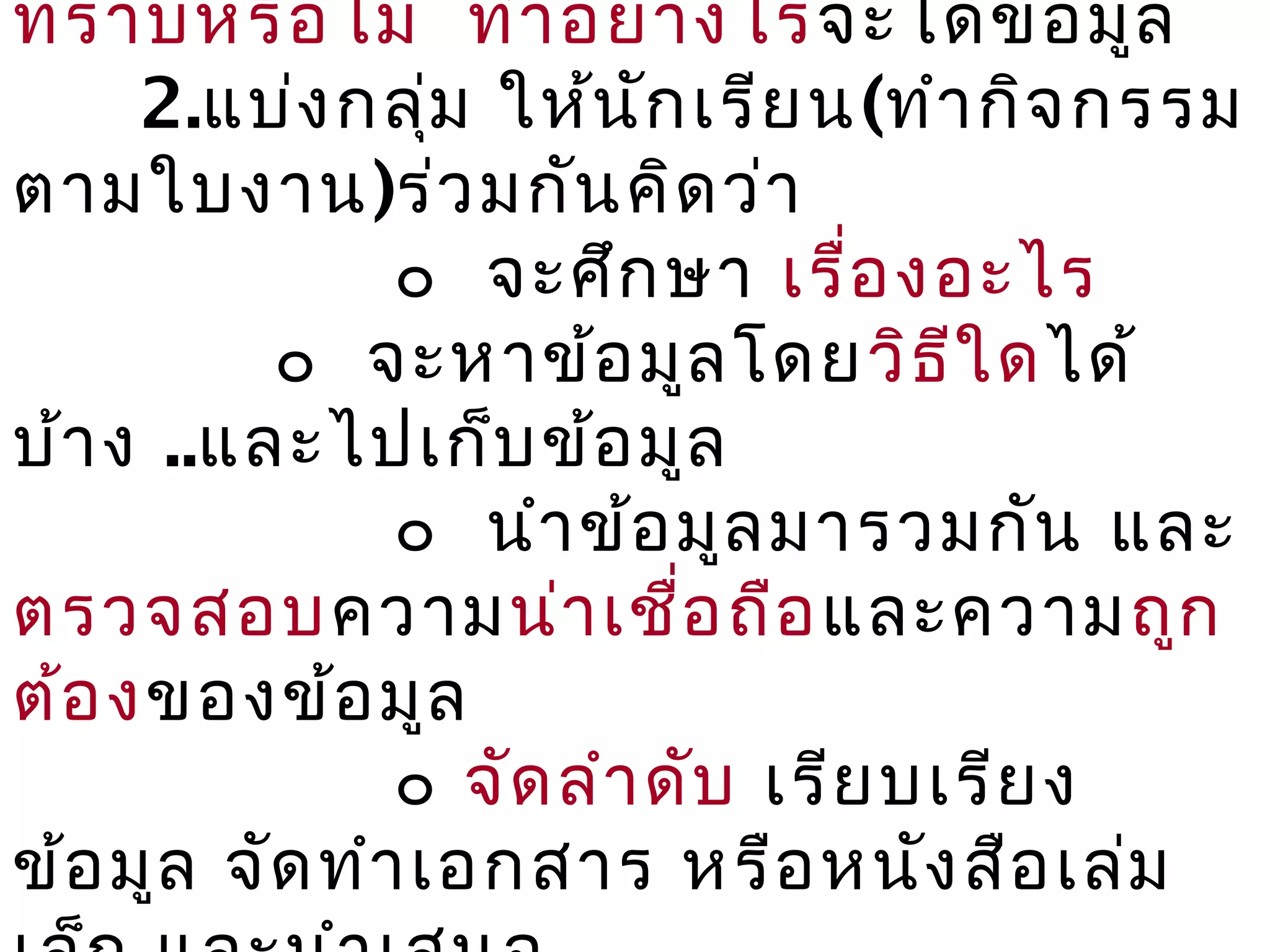 ทราบหรือ ไม่ ทำา อย่า งไรจะได้ข ้อ มูล
     2.แบ่ง กลุ่ม ให้น ัก เรีย น(ทำา กิจ กรรม
ตามใบงาน)ร่ว มกัน คิด ว่า
               ๐ จะศึก ษา เรื่อ งอะไร
          ๐ จะหาข้อ มูล โดย วิธ ีใ ดได้
บ้า ง ..และไปเก็บ ข้อ มูล
               ๐ นำา ข้อ มูล มารวมกัน และ
ตรวจสอบความน่า เชื่อ ถือ และความถูก
ต้อ งของข้อ มูล
               ๐ จัด ลำา ดับ เรีย บเรีย ง
ข้อ มูล จัด ทำา เอกสาร หรือ หนัง สือ เล่ม
 