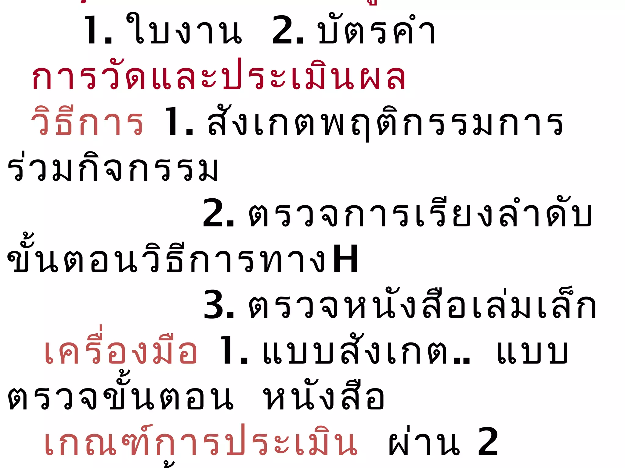 1. ใบงาน 2. บัต ร คำา
  การวัด และประเมิน ผล
  วิธ ีก าร 1. สัง เกตพฤติก รรมการ
ร่ว มกิจ กรรม
               2. ตรวจการเรีย งลำา ดับ
ขั้น ตอนวิธ ีก ารทาง H
               3. ตรวจหนัง สือ เล่ม เล็ก
   เครื่อ งมือ 1. แบบสัง เกต.. แบบ
ตรวจขั้น ตอน หนัง สือ
   เกณฑ์ก ารประเมิน ผ่า น 2
 