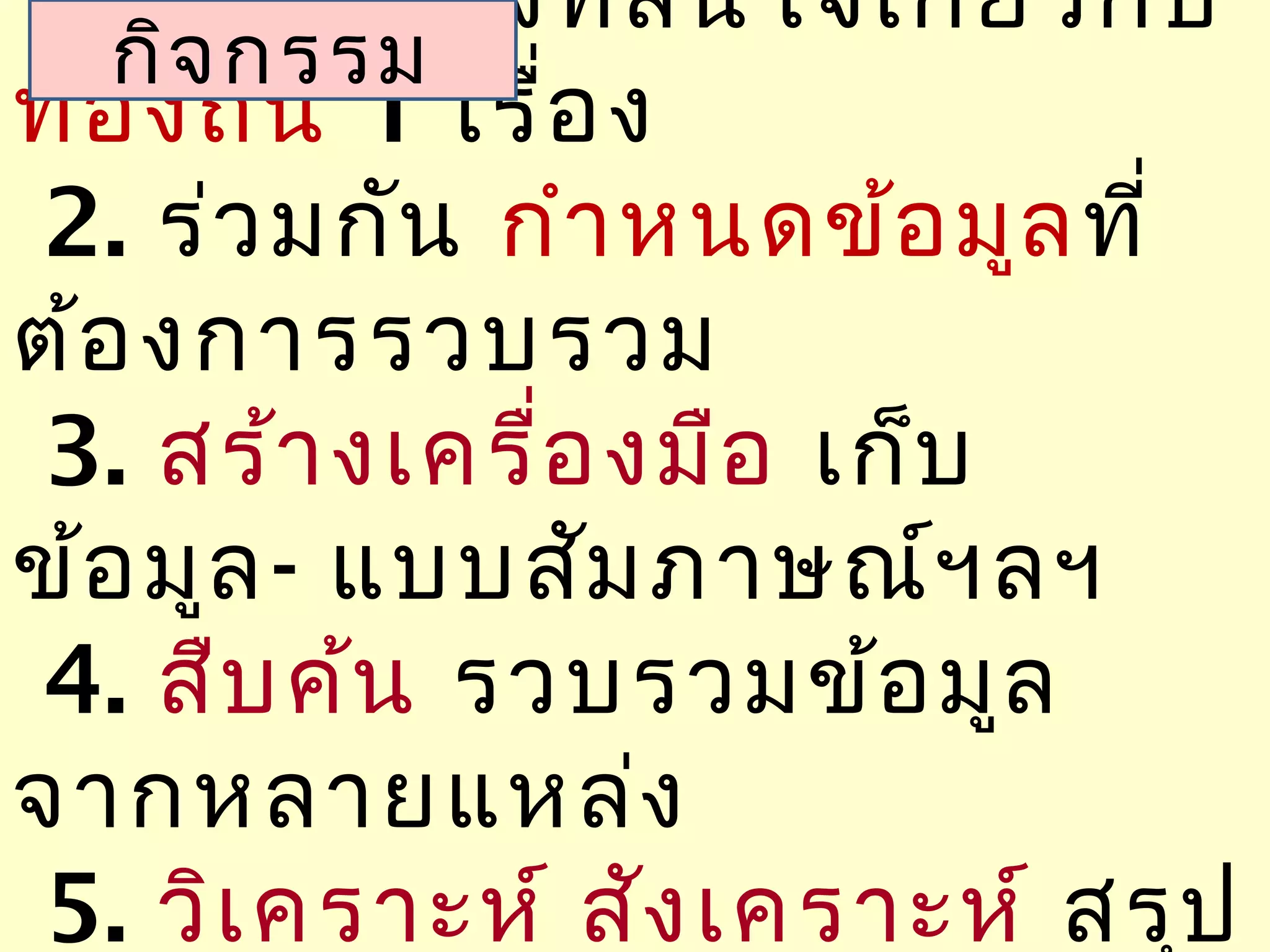 1.เลือ กเรื่อ งที่ส นใจเกี่ย วกับ
   กิจ กรรม
ท้อ งถิ่น 1 เรื่อ ง
 2. ร่ว มกัน กำา หนดข้อ มูล ที่
ต้อ งการรวบรวม
 3. สร้า งเครื่อ งมือ เก็บ
ข้อ มูล - แบบสัม ภาษณ์ฯ ลฯ
 4. สืบ ค้น รวบรวมข้อ มูล
จากหลายแหล่ง
 5. วิเ คราะห์ สัง เคราะห์ สรุป
 