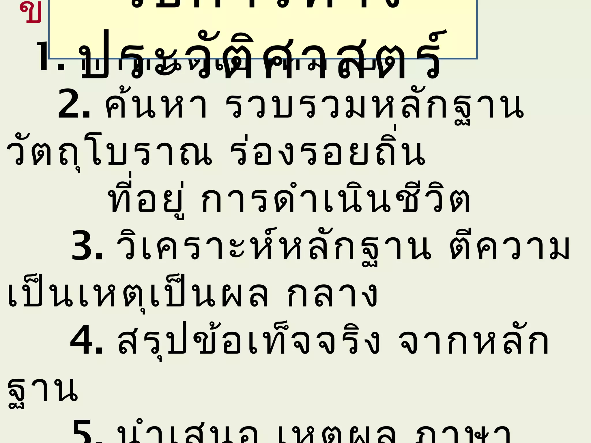 ขัน ตอน
  ้    วิธ ีก ารทาง
1. ประวัตา หมาย
    กำา หนดเป้ ิศ าสตร์
    2. ค้น หา รวบรวมหลัก ฐาน
วัต ถุโ บราณ ร่อ งรอยถิน     ่
        ที่อ ยู่ การดำา เนิน ชีว ิต
     3. วิเ คราะห์ห ลัก ฐาน ตีค วาม
เป็น เหตุเ ป็น ผล กลาง
     4. สรุป ข้อ เท็จ จริง จากหลัก
ฐาน
 