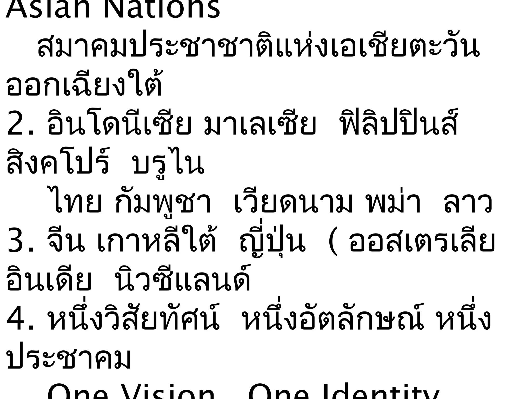 Asian Nations
   สมาคมประชาชาติแห่งเอเชียตะวัน
ออกเฉียงใต้
2. อินโดนีเซีย มาเลเซีย ฟิลิปปินส์
สิงคโปร์ บรูไน
    ไทย กัมพูชา เวียดนาม พม่า ลาว
3. จีน เกาหลีใต้ ญี่ปุ่น ( ออสเตรเลีย
อินเดีย นิวซีแลนด์
4. หนึ่งวิสัยทัศน์ หนึ่งอัตลักษณ์ หนึ่ง
ประชาคม
 