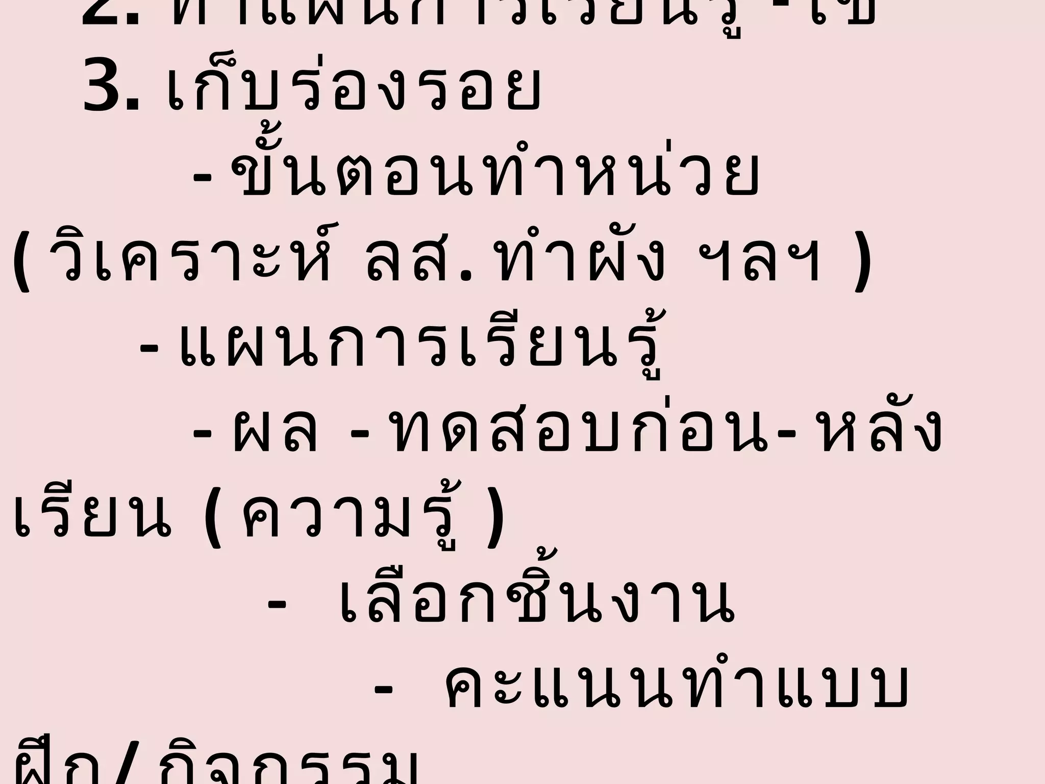 2. ทำา แผนการเรีย นรู้ -ใช้
   3. เก็บ ร่อ งรอย
        - ขัน ตอนทำา หน่ว ย
            ้
( วิเ คราะห์ ลส. ทำา ผัง ฯลฯ )
      - แผนการเรีย นรู้
        - ผล - ทดสอบก่อ น- หลัง
เรีย น ( ความรู้ )
           - เลือ กชิน งาน
                     ้
               - คะแนนทำา แบบ
 