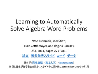 Learning to Automatically
Solve Algebra Word Problems
Nate Kushman, Yoav Artzi,
Luke Zettlemoyer, and Regina Barzilay
ACL-2014, pages 271–281.
論文 著者発表スライド コード データ
読み手: 岡崎 直観 （東北大学） （@chokkanorg）
ACL2014読み会 @PFI
※但し書きがある場合を除き，スライド中の図・表はZettlemoyer (2014) の引用
 