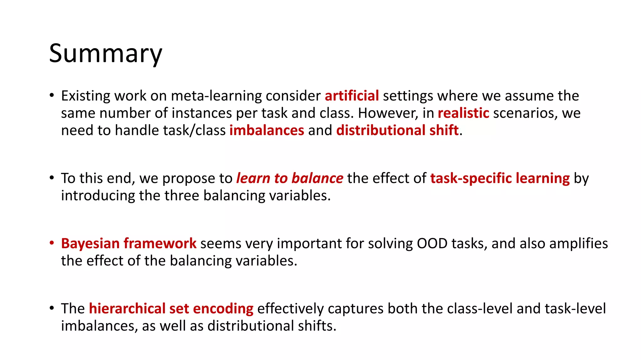 Summary
• Existing work on meta-learning consider artificial settings where we assume the
same number of instances per task and class. However, in realistic scenarios, we
need to handle task/class imbalances and distributional shift.
• To this end, we propose to learn to balance the effect of task-specific learning by
introducing the three balancing variables.
• Bayesian framework seems very important for solving OOD tasks, and also amplifies
the effect of the balancing variables.
• The hierarchical set encoding effectively captures both the class-level and task-level
imbalances, as well as distributional shifts.
 