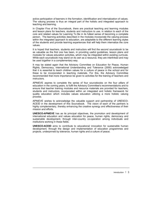 Introduction ! 3
active participation of learners in the formation, identification and internalization of values.
The valuing process is thus an integral part of the holistic and integrated approach to
teaching and learning.
In Chapter Five of the Sourcebook, there are practical teaching and learning modules
and lesson plans for teachers, students and instructors to use, in relation to each of the
core and related values for Learning To Be in its fullest sense of becoming a complete
person. The learning activities described in the modules incorporate the valuing process
within the integrated approach to education, are adaptable to the different learning styles
of the students and provide learning experiences that will help them internalize the core
values.
It is hoped that teachers, students and instructors will find the second sourcebook to be
as valuable as the first one has been, in providing useful guidelines, lesson plans and
modules for values education activities, which may be integrated within existing curricula.
While each sourcebook may stand on its own as a resource, they are interlinked and may
be used together in a complementary way.
It may be stated again that the Advisory Committee on Education for Peace, Human
Rights, Democracy, International Understanding and Tolerance (2000) acknowledged
that it is essential to teach children values for a culture of peace in the school and for
these to be incorporated in teaching materials. For this, the Advisory Committee
recommended that more importance be given to activities for the training of teachers and
instructors.
APNIEVE aspires to complete the series of four sourcebooks on the four pillars of
education in the coming years, to fulfil the Advisory Committee's recommendations and to
ensure that teacher training modules and resource materials are provided for teachers,
students and instructors, incorporated within an integrated and holistic framework for
quality education which includes values education utilizing a more holistic valuing
process.
APNIEVE wishes to acknowledge the valuable support and partnership of UNESCO-
ACEID in the development of this Sourcebook. The vision of each of the partners is
highly complementary, thereby enhancing the creative synergy and effectiveness of their
mission and efforts.
UNESCO-APNIEVE has as its principal objectives, the promotion and development of
international education and values education for peace, human rights, democracy and
sustainable development, through inter-country co-operation among individuals and
institutions working in these fields.
UNESCO-ACEID aims to contribute to educational innovation for sustainable human
development, through the design and implementation of education programmes and
projects, underpinned by tolerance, human rights and a culture of peace.
 