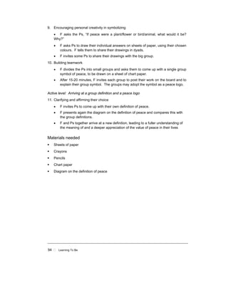 94 ! Learning To Be
9. Encouraging personal creativity in symbolizing
• F asks the Ps, “If peace were a plant/flower or bird/animal, what would it be?
Why?”
• F asks Ps to draw their individual answers on sheets of paper, using their chosen
colours. F tells them to share their drawings in dyads.
• F invites some Ps to share their drawings with the big group.
10. Building teamwork
• F divides the Ps into small groups and asks them to come up with a single group
symbol of peace, to be drawn on a sheet of chart paper.
• After 15-20 minutes, F invites each group to post their work on the board and to
explain their group symbol. The groups may adopt the symbol as a peace logo.
Active level: Arriving at a group definition and a peace logo
11. Clarifying and affirming their choice
• F invites Ps to come up with their own definition of peace.
• F presents again the diagram on the definition of peace and compares this with
the group definitions.
• F and Ps together arrive at a new definition, leading to a fuller understanding of
the meaning of and a deeper appreciation of the value of peace in their lives
Materials needed
! Sheets of paper
! Crayons
! Pencils
! Chart paper
! Diagram on the definition of peace
 