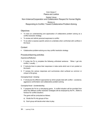 98 ! Learning To Be
Core Values V
Peace and Justice
Related Values
Non-Violence/Cooperation and Collaboration Respect for Human Rights
Module on
Responding to Conflict: Toward Collaborative Problem-Solving
Objectives
! To have an understanding and appreciation of collaborative problem solving as a
conflict resolution strategy
! To review and rethink personal responses to conflict
! To be able to express specific actions to undertake when confronted with conflicts in
the future
Content
! Collaborative problem-solving as a key conflict resolution strategy
Procedure/learning activities
Experience/Reflection
1. F invites the Ps to complete the following unfinished sentence: “When I get into
conflict, I usually….”
2. F instructs them to place their responses in meta cards which are in turn posted on
the board.
3. F reviews the various responses and summarizes what surfaced as common or
unique to the group.
Conceptual level: knowing
4. F introduces the different approaches by which people deal with conflict – avoidance,
aggressive confrontation and collaborative problem-solving.
Conceptual level: Uunderstanding
5. F prepares the Ps for a role-playing game. A conflict situation will be provided from
which the different conflict resolution strategies will be employed by the Ps. (Refer to
handout for conflict situation)
The game will be conducted as follows:
a) Divide the Ps into groups of four.
b) Each group will decide what roles to play:
 