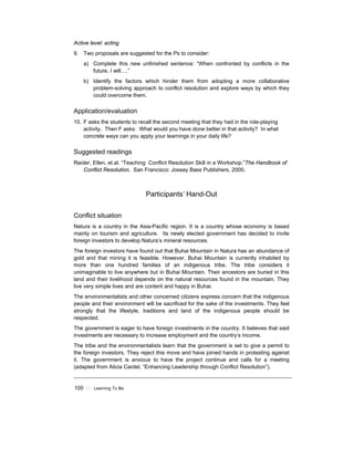 100 ! Learning To Be
Active level: acting
9. Two proposals are suggested for the Ps to consider:
a) Complete this new unfinished sentence: “When confronted by conflicts in the
future, I will….”
b) Identify the factors which hinder them from adopting a more collaborative
problem-solving approach to conflict resolution and explore ways by which they
could overcome them.
Application/evaluation
10. F asks the students to recall the second meeting that they had in the role-playing
activity. Then F asks: What would you have done better in that activity? In what
concrete ways can you apply your learnings in your daily life?
Suggested readings
Raider, Ellen, et.al. “Teaching Conflict Resolution Skill in a Workshop.”The Handbook of
Conflict Resolution. San Francisco: Jossey Bass Publishers, 2000.
Participants’ Hand-Out
Conflict situation
Natura is a country in the Asia-Pacific region. It is a country whose economy is based
mainly on tourism and agriculture. Its newly elected government has decided to invite
foreign investors to develop Natura’s mineral resources.
The foreign investors have found out that Buhai Mountain in Natura has an abundance of
gold and that mining it is feasible. However, Buhai Mountain is currently inhabited by
more than one hundred families of an indigenous tribe. The tribe considers it
unimaginable to live anywhere but in Buhai Mountain. Their ancestors are buried in this
land and their livelihood depends on the natural resources found in the mountain. They
live very simple lives and are content and happy in Buhai.
The environmentalists and other concerned citizens express concern that the indigenous
people and their environment will be sacrificed for the sake of the investments. They feel
strongly that the lifestyle, traditions and land of the indigenous people should be
respected.
The government is eager to have foreign investments in the country. It believes that said
investments are necessary to increase employment and the country’s income.
The tribe and the environmentalists learn that the government is set to give a permit to
the foreign investors. They reject this move and have joined hands in protesting against
it. The government is anxious to have the project continue and calls for a meeting
(adapted from Alicia Cardel, “Enhancing Leadership through Conflict Resolution”).
 