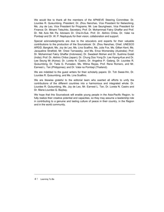 4 ! Learning To Be
We would like to thank all the members of the APNIEVE Steering Committee: Dr.
Lourdes R. Quisumbing, President; Dr. Zhou Nanzhao, Vice President for Networking;
Ms. Joy de Leo, Vice President for Programs; Mr. Lee Seunghwan, Vice President for
Finance; Dr. Minami Tetsuhito, Secretary; Prof. Dr. Mohammad Fakry Ghaffar and Prof.
Dr. Nik Azis Nik Pa; Advisers Dr. Cha-In-Suk, Prof. Dr. Akihiro Chiba, Dr. Valai na
Pombejr and Dr. W. P. Napitupulu for their vision, collaboration and support.
Special acknowledgments are due to the educators and experts for their valuable
contributions to the production of the Sourcebook: Dr. Zhou Nanzhao, Chief, UNESCO
APEID, Bangkok; Ms. Joy de Leo, Ms. Lina Scalfino, Ms. Julia Fox, Ms. Gillian Kent, Ms.
Jacqueline Stratfold, Mr. Orest Tarnawsky, and Ms. Erica Womersley (Australia); Prof.
Dr. Mohammad Fakry Ghaffar (Indonesia); Dr. Swadesh Mohan and Dr. Sushma Gulati
(India); Prof. Dr. Akihiro Chiba (Japan); Dr. Chung Doo Yong Dr. Lee Hyang-Kue and Dr.
Lee Seung Mi (Korea); Dr. Loreta N. Castro, Dr. Angelina P. Galang, Dr. Lourdes R.
Quisumbing, Dr. Twila G. Punsalan, Ms. Wilma Reyes, Prof. Rene Romero, and Mr.
Earnest L. Tan (Philippines); and Dr. Valai na Pombejr (Thailand).
We are indebted to the guest writers for their scholarly papers: Dr. Toh Swee-Hin, Dr.
Lourdes R. Quisumbing, and Ms. Lina Scalfino.
We are likewise grateful to the editorial team who exerted all efforts to unify the
contributions of the different countries into a harmonious and integrated whole: Dr.
Lourdes R. Quisumbing, Ms. Joy de Leo, Mr. Earnest L. Tan, Dr. Loreta N. Castro and
Dr. Maria Lourdes Q. Baybay.
We hope that this Sourcebook will enable young people in the Asia-Pacific Region, to
fully realize their creative potential and capacities, so they may assume a leadership role
in contributing to a genuine and lasting culture of peace in their country, in the Region
and in the world community.
 