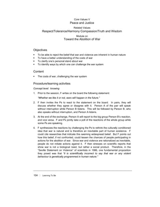 104 ! Learning To Be
Core Values V
Peace and Justice
Related Values
Respect/Tolerance/Harmony Compassion/Truth and Wisdom
Module on
Toward the Abolition of War
Objectives
! To be able to reject the belief that war and violence are inherent in human nature
! To have a better understanding of the costs of war
! To clarify one’s personal stand about war
! To identify ways by which one can challenge the war system
Content
! The costs of war, challenging the war system
Procedure/learning activities
Concept level: knowing
1. Prior to the session, F writes on the board the following statement:
“Whether we like it or not, wars will happen in the future.”
2. F then invites the Ps to react to the statement on the board. In pairs, they will
discuss whether they agree or disagree with it. Person A of the pair will speak
without interruption while Person B listens. This will be followed by Person B, who
also speaks without interruption, and Person A listens.
3. At the end of the exchange, Person A will report to the big group Person B’s reaction,
and vice versa. F and Ps jointly take a poll of the reactions of the whole group while
some Ps are speaking.
4. F synthesizes the reactions by challenging the Ps to rethink the culturally conditioned
idea that war is natural and is therefore an inevitable part of human existence. F
could cite researches that indicate this seeming widespread belief. But F points out
how this belief, if not confronted, could lessen the chances of people participating in
actions for the abolition of war. Since war and violence are rationalized as inevitable,
people do not initiate actions against it. F then stresses on scientific reports that
show war is not a biological need, but rather a social product. Therefore, in the
“Seville Statement on Violence” of scientists in 1986, one fundamental proposition
they posed was that “it is scientifically incorrect to say that war or any violent
behaviour is genetically programmed in human nature.”
 