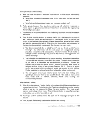 Learning Modules on the Core and Related Values ! 105
Conceptual level: understanding
5. After this initial discussion, F leads the Ps to discuss in small groups the following
questions:
a) What ideas, images and messages come to your mind when you hear the word,
“war”?
b) What feelings do these ideas, images and messages evoke in you?
6. As the group discusses these questions, each group will write their responses on
manila paper. A group representative will be chosen to report to the bigger group
their small group’s output.
7. F comments on the common threads and outstanding responses which surfaced from
the reports.
8. Then, F either provides an input or engages the Ps into a discussion on the costs of
war. A synthesis follows with a presentation of the true face of war. In the past, the
picture of war has been distorted as it shows a glorious face, where heroism, nobility
and glamour are associated with it. Oftentimes, the dark realities are suppressed as
the seeming glorious side is exaggerated. But then war has many costs:
a) War dehumanizes both the so-called “enemy” and us. It sets us into “enemy
thinking.” Our differences with the out groups are exaggerated allowing
prejudice, xenophobia and scapegoating. Real or invented threats make us
willing to sacrifice everything in war, even to the extent of coming genocide and
“ethnic cleansing.”
b) The sufferings and deaths caused by war are appalling. War-related deaths from
1900 to 1995 are estimated to be nearly 110 million. In recent times, more than
90 per cent of all casualties are non-combatants or civilians. Women and
children are the most vulnerable groups. Women’s numbers were higher as
refugees and as victims of war crimes (Reardon, 2001). Children in armed
conflict are not able to live normally and, worse, are recruited as child soldiers.
Finally, wars destroy not only human lives but also the natural environment.
c) The war system encourages nations toward more and more military arms
spending to “prepare” them for any possible threat. This leads to many unmet
basic needs such as nutrition, education, health care, housing, and
environmental protection.
Affective level: valuing
9. After all the discussions, F invites the Ps to honestly and truthfully express their own
personal stand on war. F must ensure that Ps with previous lectures on the negative
effects of war are not pressured to follow the same position. They must simply
express what is truly in their heart. This will be conducted by way of producing a
poster about war, whether favourable or not.
10. Ps will put up their posters around the room and F encourages everyone to mill
around.
11. Then, F poses the following questions for reflection and sharing:
 