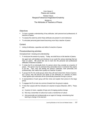Learning Modules on the Core and Related Values ! 107
Core Values V
Peace and Justice
Related Values
Respect/Tolerance Imagination/Creativity
Module on
The Attributes of Teachers of Peace
Objectives
! To have a greater understanding of key attributes, both personal and professional, of
teachers of peace
! To assess the extent by which these attributes are present in one’s behaviour
! To articulate personal goals toward becoming more fully a teacher of peace
Content
! Listing of attributes, capacities and skills of a teacher of peace
Procedure/learning activities
Conceptual level: knowing and understanding
1. F introduces the session by saying: “Today, we shall focus on the teacher of peace,
the agent who will facilitate and introduce to our youth the various learnings that we
have on peace. We would like now to look into the personal and professional
attributes of teachers of peace.”
2. F invites the Ps to individually think of a person whom they consider as a teacher of
peace. The person may be someone they personally know or someone they aspire
to be like. Then, they will identify the person’s attributes, both personally and
professionally, that makes them qualify as a teacher of peace.
3. F groups the Ps into small groups where they will each share their choice of person.
As a group, they will discuss and agree on the attributes of a teacher of peace.
These agreed-upon attributes will be symbolically presented through a picture.
4. A representative of each group will then show and explain their picture to the large
group.
5. F engages the Ps to look into common threads from the group’s outputs.
6. F links their outputs with the indicators of a teacher of peace (Reardon, 2001). These
are:
a) A person of vision, capable of hope and of imaging positive change
b) Not only a transmitter of culture but is also a transformer of culture
c) Acts personally and professionally as an agent of change, remembering that
learning is change in the learners
 