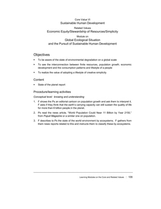 Learning Modules on the Core and Related Values ! 109
Core Value VI
Sustainable Human Development
Related Values
Economic Equity/Stewardship of Resources/Simplicity
Module on
Global Ecological Situation
and the Pursuit of Sustainable Human Development
Objectives
! To be aware of the state of environmental degradation on a global scale
! To see the interconnection between finite resources, population growth, economic
development and the consumption patterns and lifestyle of a people
! To realize the value of adopting a lifestyle of creative simplicity
Content
! State of the planet report
Procedure/learning activities
Conceptual level: knowing and understanding
1. F shows the Ps an editorial cartoon on population growth and ask them to interpret it.
F asks if they think that the earth’s carrying capacity can still sustain the quality of life
for more than 6 billion people in the planet.
2. Ps read the news article, “World Population Could Near 11 Billion by Year 2150,”
from Populi Magazine or a similar one on population.
3. F describes to Ps the state of the world environment by ecosystems. F gathers from
them news reports related to this and instructs them to classify these by ecosystems.
 