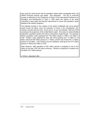 112 ! Learning To Be
How could the world ensure that its population stayed within manageable limits, the
UNFPA Executive Director was asked. She responded: “The key to continued
success is adherence to the Programme of Action of the international Conference on
Population and Development in Cairo in 1994 where the nations of the world
committed to clear goals and financial requirements to insure that population would
stabilize at the medium projection”.
This potential increase in the numbers of the world’s inhabitants will not be spread
evenly across the globe, since the proportion of those in the industrialized, rich,
northern countries will have from 19 per cent to 10 per cent between 1995 and 2150
according to the projections of the United Nations report. And, base on medium-fertility
projections, population growth will continue everywhere except Europe. For example,
Africa’s population could quadruple from 700 million people in 1995 to 2.8 billion in
2150. Growth is also projected for Asia, with China growing from 1.2 billion to 1.6
billion, India from 900 million persons to 1.7 billion, and the rest of Asia from 1.3 billion
persons to 2.8 billion. Latin America and the Caribbean could grow from 477 million
persons in 1995 to 916 million in 2150.
North America’s 1995 population of 297 million persons is projected to rise to 414
million by the year 2150, the report continues. Oceania is expected to increase from
28 million to 51 million persons.
4 POPULI – March/April 1998
 