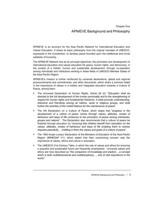 APNIEVE Background and Philosophy ! 5
Chapter One
APNIEVE Background and Philosophy
APNIEVE is an acronym for the Asia Pacific Network for International Education and
Values Education. It draws its basic philosophy from the original mandate of UNESCO,
expressed in the Constitution, to develop peace founded upon the intellectual and moral
solidarity of humanity.
The APNIEVE Network has as its principal objectives, the promotion and development of
international education and values education for peace, human rights, and democracy, in
the context of a holistic, human and sustainable development, through co-operation
among individuals and institutions working in these fields in UNESCO Member States of
the Asia-Pacific Region.
APNIEVE's mission is further reinforced by universal declarations, global and regional
pronouncements and commitments, and other documents, which share a common belief
in the importance of values in a holistic and integrated education towards a Culture of
Peace, among them:
! The Universal Declaration of Human Rights, Article 26 (2): "Education shall be
directed to the full development of the human personality and to the strengthening of
respect for human rights and fundamental freedoms. It shall promote understanding,
tolerance and friendship among all nations, racial or religious groups, and shall
further the activities of the United Nations for the maintenance of peace".
! The UN Declaration on a Culture of Peace, which states that "progress in the
development of a culture of peace comes through values, attitudes, modes of
behaviour and ways of life conducive to the promotion of peace among individuals,
groups and nations". The Declaration also recommends that a culture of peace be
fostered through education by "ensuring that children benefit from education on the
values, attitudes, modes of behaviour and ways of life enabling them to resolve
disputes peacefully.... instilling in them the values and goals of a culture of peace”.
! The 1993 Kuala Lumpur Declaration of the Ministers of Education of the Asia-Pacific
Region (MINEDAP V1), which stated that their overarching concern was the
importance of values, ethics and culture in education.
! The UNESCO 21st Century Talks, in which the role of values and ethics for ensuring
a peaceful and sustainable future are frequently emphasized. Universal values and
ethics are here described as "the companion of knowledge and wisdom….a concept
which is both multidimensional and multidisciplinary…. and of vital importance to the
world."
 