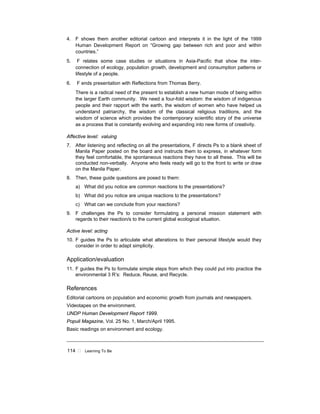 114 ! Learning To Be
4. F shows them another editorial cartoon and interprets it in the light of the 1999
Human Development Report on “Growing gap between rich and poor and within
countries.”
5. F relates some case studies or situations in Asia-Pacific that show the inter-
connection of ecology, population growth, development and consumption patterns or
lifestyle of a people.
6. F ends presentation with Reflections from Thomas Berry.
There is a radical need of the present to establish a new human mode of being within
the larger Earth community. We need a four-fold wisdom: the wisdom of indigenous
people and their rapport with the earth, the wisdom of women who have helped us
understand patriarchy, the wisdom of the classical religious traditions, and the
wisdom of science which provides the contemporary scientific story of the universe
as a process that is constantly evolving and expanding into new forms of creativity.
Affective level: valuing
7. After listening and reflecting on all the presentations, F directs Ps to a blank sheet of
Manila Paper posted on the board and instructs them to express, in whatever form
they feel comfortable, the spontaneous reactions they have to all these. This will be
conducted non-verbally. Anyone who feels ready will go to the front to write or draw
on the Manila Paper.
8. Then, these guide questions are posed to them:
a) What did you notice are common reactions to the presentations?
b) What did you notice are unique reactions to the presentations?
c) What can we conclude from your reactions?
9. F challenges the Ps to consider formulating a personal mission statement with
regards to their reaction/s to the current global ecological situation.
Active level: acting
10. F guides the Ps to articulate what alterations to their personal lifestyle would they
consider in order to adapt simplicity.
Application/evaluation
11. F guides the Ps to formulate simple steps from which they could put into practice the
environmental 3 R’s: Reduce, Reuse, and Recycle.
References
Editorial cartoons on population and economic growth from journals and newspapers.
Videotapes on the environment.
UNDP Human Development Report 1999.
Populi Magazine, Vol. 25 No. 1, March/April 1995.
Basic readings on environment and ecology.
 