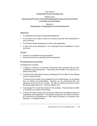 Learning Modules on the Core and Related Values ! 115
Core Value VI
Sustainable Human Development
Related Values
Development/Futures Thinking/Intergenerational Equity Environmental
Care/Harmony with Nature
Module on
Participating in Sustainable Human Development
Objectives
! To understand the concept of sustainable development
! To be aware of the range of issues and concerns that arise from development in
one’s community
! To be critical of these developments in terms of its sustainability
! To take more active participation in the sustainable human development of one’s
community
Content
! Concepts of sustainable human development
! Issues and concerns in sustainable human development
Procedure/learning activities
Conceptual level: knowing
1. F begins by inviting Ps to brainstorm words which they associate with the term,
“sustainable human development.” These words will be written on the board or on a
sheet of Chart Paper.
2. F reinforces the initial brainstorming by challenging the Ps to reflect on the following
words of a peace educator:
“To feed economic growth and our appetite for more material goods, we are stealing
from our children and grandchildren. Moreover, we are undermining their very
capacity to be born and to live in health. The right to a healthy environment may be
the ultimate right-to-life issue.” Patricia M. Mische, 2001
3. F encourages Ps to share their reactions to the quotation. These will also be written
on the board or on a sheet of Chart Paper.
4. A lecture will follow linking all the ideas that surfaced with the different aspects of
sustainability and development. The definition proposed by the World Commission
on Environment and Development in 1987 could be adopted as a synthesis to the
discussion. It is stated as follows:
 