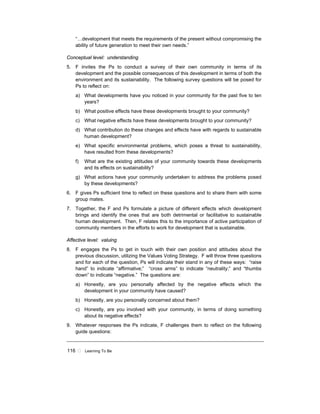 116 ! Learning To Be
“…development that meets the requirements of the present without compromising the
ability of future generation to meet their own needs.”
Conceptual level: understanding
5. F invites the Ps to conduct a survey of their own community in terms of its
development and the possible consequences of this development in terms of both the
environment and its sustainability. The following survey questions will be posed for
Ps to reflect on:
a) What developments have you noticed in your community for the past five to ten
years?
b) What positive effects have these developments brought to your community?
c) What negative effects have these developments brought to your community?
d) What contribution do these changes and effects have with regards to sustainable
human development?
e) What specific environmental problems, which poses a threat to sustainability,
have resulted from these developments?
f) What are the existing attitudes of your community towards these developments
and its effects on sustainability?
g) What actions have your community undertaken to address the problems posed
by these developments?
6. F gives Ps sufficient time to reflect on these questions and to share them with some
group mates.
7. Together, the F and Ps formulate a picture of different effects which development
brings and identify the ones that are both detrimental or facilitative to sustainable
human development. Then, F relates this to the importance of active participation of
community members in the efforts to work for development that is sustainable.
Affective level: valuing
8. F engages the Ps to get in touch with their own position and attitudes about the
previous discussion, utilizing the Values Voting Strategy. F will throw three questions
and for each of the question, Ps will indicate their stand in any of these ways: “raise
hand” to indicate “affirmative;” “cross arms” to indicate “neutrality;” and “thumbs
down” to indicate “negative.” The questions are:
a) Honestly, are you personally affected by the negative effects which the
development in your community have caused?
b) Honestly, are you personally concerned about them?
c) Honestly, are you involved with your community, in terms of doing something
about its negative effects?
9. Whatever responses the Ps indicate, F challenges them to reflect on the following
guide questions:
 