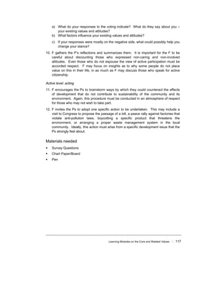 Learning Modules on the Core and Related Values ! 117
a) What do your responses to the voting indicate? What do they say about you –
your existing values and attitudes?
b) What factors influence your existing values and attitudes?
c) If your responses were mostly on the negative side, what could possibly help you
change your stance?
10. F gathers the P’s reflections and summarizes them. It is important for the F to be
careful about discounting those who expressed non-caring and non-involved
attitudes. Even those who do not espouse the view of active participation must be
accorded respect. F may focus on insights as to why some people do not place
value on this in their life, in as much as F may discuss those who speak for active
citizenship.
Active level: acting
11. F encourages the Ps to brainstorm ways by which they could counteract the effects
of development that do not contribute to sustainability of the community and its
environment. Again, this procedure must be conducted in an atmosphere of respect
for those who may not wish to take part.
12. F invites the Ps to adopt one specific action to be undertaken. This may include a
visit to Congress to propose the passage of a bill, a peace rally against factories that
violate anti-pollution laws, boycotting a specific product that threatens the
environment, or arranging a proper waste management system in the local
community. Ideally, this action must arise from a specific development issue that the
Ps strongly feel about.
Materials needed
! Survey Questions
! Chart Paper/Board
! Pen
 