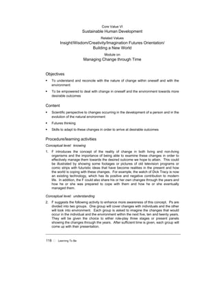 118 ! Learning To Be
Core Value VI
Sustainable Human Development
Related Values
Insight/Wisdom/Creativity/Imagination Futures Orientation/
Building a New World
Module on
Managing Change through Time
Objectives
! To understand and reconcile with the nature of change within oneself and with the
environment
! To be empowered to deal with change in oneself and the environment towards more
desirable outcomes
Content
! Scientific perspective to changes occurring in the development of a person and in the
evolution of the natural environment
! Futures thinking
! Skills to adapt to these changes in order to arrive at desirable outcomes
Procedure/learning activities
Conceptual level: knowing
1. F introduces the concept of the reality of change in both living and non-living
organisms and the importance of being able to examine these changes in order to
effectively manage them towards the desired outcome we hope to attain. This could
be illustrated by showing some footages or pictures of old television programs or
comic strips with futuristic ideas that have become realities in the present and how
the world is coping with these changes. For example, the watch of Dick Tracy is now
an existing technology, which has its positive and negative contribution to modern
life. In addition, the F could also share his or her own changes through the years and
how he or she was prepared to cope with them and how he or she eventually
managed them.
Conceptual level: understanding
2. F suggests the following activity to enhance more awareness of this concept. Ps are
divided into two groups. One group will cover changes with individuals and the other
will look into environment. Each group is asked to imagine the changes that would
occur in the individual and the environment within the next five, ten and twenty years.
They will be given the choice to either role-play three stages or present panels
showing the changes through the years. After sufficient time is given, each group will
come up with their presentation.
 