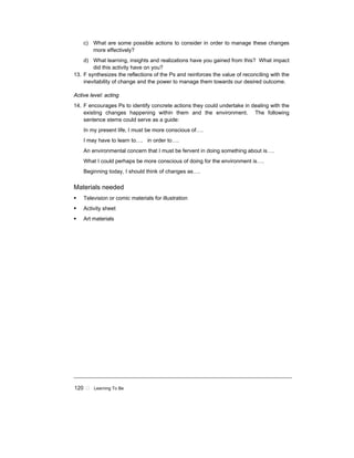 120 ! Learning To Be
c) What are some possible actions to consider in order to manage these changes
more effectively?
d) What learning, insights and realizations have you gained from this? What impact
did this activity have on you?
13. F synthesizes the reflections of the Ps and reinforces the value of reconciling with the
inevitability of change and the power to manage them towards our desired outcome.
Active level: acting
14. F encourages Ps to identify concrete actions they could undertake in dealing with the
existing changes happening within them and the environment. The following
sentence stems could serve as a guide:
In my present life, I must be more conscious of….
I may have to learn to…. in order to….
An environmental concern that I must be fervent in doing something about is….
What I could perhaps be more conscious of doing for the environment is….
Beginning today, I should think of changes as….
Materials needed
! Television or comic materials for illustration
! Activity sheet
! Art materials
 
