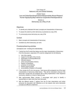 Learning Modules on the Core and Related Values ! 121
Core Values VII
National Unity and Global Solidarity
Related Values
Law and Order/Discipline/Freedom/Responsibility Mutual Respect/
Human Dignity/Equality/Tolerance Cooperation/Interdependence
Module on
Democracy as a Way of Life
Objectives
! To identify and understand the basic concepts and characteristics of democracy
! To assess the extent by which democracy is practiced as a way of life
! To consciously pursue democracy as a way of life
Content
! Basic concepts and characteristics of democracy
! Conditions by which democracy can work
Procedures/learning activities
Conceptual Level: knowing and understanding
1. F elicits from the Ps what they believe are the major characteristics of democracy.
From the discussion, responses of Ps could be categorized into the following:
• rule of the majority
• respect for the rights of the minority
• appreciation of diversity/differences
• informed citizenry
• active and participative citizenry
• freedom of expression
• protection of civil liberties
• shared control of power
• accountability of leaders to the people
2. F then divides the Ps into nine groups. Each group will be assigned one of the major
characteristics of democracy stated above. They will be instructed to discuss if the
democratic concept they are assigned with is being implemented in their respective
community, whether on a local or national scale.
3. After approximately fifteen minutes, F encourages each group to identify a
representative to report what they have discussed.
4. With the different reports, F gathers from the Ps their observations and further
enhances the discussion with reflections as to the reasons why some democratic
concepts are difficult to implement.
 