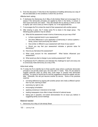 122 ! Learning To Be
5. From the discussion, F links this to the importance of instilling democracy as a way of
life and elaborates on the conditions in which this can thrive.
Affective level: valuing
6. F distributes the Democracy As A Way of Life Activity Sheet and encourages Ps to
assess if the democratic principles are applied by them in the family, in school, in
their local community and nation. They will indicate this by placing a check (/) mark
to signify “yes” and a cross (x) mark to signify “no” in the appropriate box.
7. F encourages the Ps to share the result of their assessment with another person.
8. After sharing in pairs, the F invites some Ps to share in the larger group. The
following guide questions may be utilized:
a) What did the assessment reveal in terms of democracy as your way of life?
• Is there a general trend in your assessment?
• Are there differences in your application of democracy in various systems –
family, school, local community and nation?
• How similar or different is your assessment with those of your peers?
• Would you say that your assessment indicates a genuine value for
democracy?
b) How do you feel about this assessment?
c) What could account for this assessment? What factors influenced your
assessment?
d) What would you like to change in your existing assessment? Why?
9. F synthesizes the P’s reflections and reiterates the challenge for each and every one
to consciously make democracy as a way of life.
Active level: acting
10. F invites the Ps to identify two to three specific areas where a particular democratic
principle is not yet fully acted upon, the ones with “x” marks. Then, Ps are asked to
suggest particular ways by which they could begin to practice that democratic
principle. It is good to remind the Ps that the suggestions should be realistic and do-
able. Otherwise, this will just become another lip service. Some of the practices
could be:
• not being defensive by arguing with another person who holds a different opinion
than my own, learning to listen
• exercising my right to vote
• encouraging consultation
• applying consensus in decisions to be made
• reading newspapers more often to keep informed of national issues
• taking part in peaceful, non-violent demonstration for an issue you believe in
suggesting family council meetings
Material needed
! Democracy As a Way of Life Activity Sheet
 