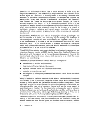 6 ! Learning To Be
APNIEVE was established in March 1995 in Seoul, Republic of Korea, during the
Organizational Meeting to Form the Network of Regional Experts in Education for Peace,
Human Rights and Democracy. Its founding officers of its Steering Committee were:
President, Dr. Lourdes R. Quisumbing (Philippines); Vice President for Programs, Dr.
Akihiro Chiba (Japan); Vice President for Promotions, Datuk Matnor Daim (Malaysia);
Vice President for Finance, Dr. Chung Doo Yong (Korea); Secretary, Dr. Valai na
Pombejr (Thailand); and Auditor, Dr. W. P. Napitupulu (Indonesia). APNIEVE is the
culmination of a series of meetings, consultations and workshops dating back to 1992, in
which recommendations were consistently made, for the formation of a network of
individuals, educators, institutions and interest groups, committed to international
education and values education for peace, human rights, democracy and sustainable
development.
Since that time, APNIEVE has been active in developing the network, publishing the first
two sourcebooks in its series, and conducting regular meetings and workshops to
advance its goals. APNIEVE also offers technical advice and support to UNESCO-ACEID
in the implementation of activities in the field of international education and values
education. UNESCO in turn provides support to APNIEVE, by means of a Secretariat
based in the Principal Regional Office in Bangkok, which is responsible for promoting the
activities of APNIEVE as one of the APEID networks.
The APNIEVE Sourcebooks are unique in that they bring together the experiences and
reflections of experts from the UNESCO Member States of the Asia-Pacific Region who
believe that, while the region is one of the most diverse and populous in the world, it is
rich in shared cultural and human values, which can serve as a vehicle for peace,
tolerance and understanding.
The APNIEVE shared vision for the future of the region encompasses:
! the elimination of all forms of discrimination;
! the protection of human rights and democracy;
! equitable, balanced, human and sustainable development;
! protection of the environment, and
! the integration of contemporary and traditional humanistic values, morals and ethical
principles.
APNIEVE's vision for the future is inspired by the report of the International Commission
on Education for the 21st Century, chaired by Jacques Delors, which emphasizes the
process of lifelong learning and the need for each person to learn how to learn. This is
particularly so, given the tension between the extraordinary expansion of knowledge and
information and the rapid rate of change on the one hand, and the human capacity to
assimilate these on the other. The Commission also emphasizes the need for education
to foster self-awareness and understanding of self, others and the world around us, to
enable harmony and peaceful interchange, firstly through Learning to Know and to
Understand, to Be, and to Do, leading to Learning to Live and Work Together.
The Delors Commission also identified seven major tensions to be overcome in the 21st
century, of which the following have particular relevance to this Sourcebook; namely, the
tension between the local and the global, the individual and the universal, between
 