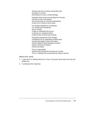 Learning Modules on the Core and Related Values ! 125
All these sites are so diverse, and yet they have
something in common:
they belong to us all as a shared heritage.
Heritage is what we have accumulated from the past,
what we live with in the present,
and what we pass on to the future generations
to learn from, to build on and to enjoy.
Our heritage embodies our touchstones,
our cultural points of reference
and our identity.
It helps us understand who we are,
so that we can understand others.
It tells the story of nature and humanity.
Exceptional expressions of this heritage,
considered to be of ‘outstanding universal value,’
comprise the wealth of nature and culture
that the UNESCO World Heritage Convention
seeks to embrace and defend,
cherish and protect.
This is a responsibility
shared by the international community as a whole.
This is a challenge that young people are ready to assume.
Affective level: valuing
3. F asks the Ps to identify which line or lines in the poem struck them the most and
explain why.
4. F synthesizes their responses.
 