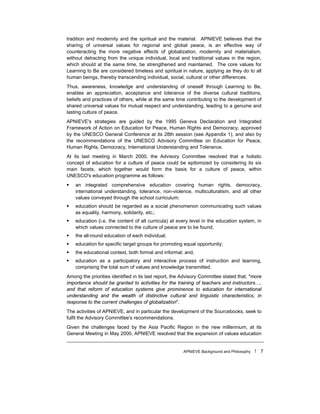 APNIEVE Background and Philosophy ! 7
tradition and modernity and the spiritual and the material. APNIEVE believes that the
sharing of universal values for regional and global peace, is an effective way of
counteracting the more negative effects of globalization, modernity and materialism,
without detracting from the unique individual, local and traditional values in the region,
which should at the same time, be strengthened and maintained. The core values for
Learning to Be are considered timeless and spiritual in nature, applying as they do to all
human beings, thereby transcending individual, social, cultural or other differences.
Thus, awareness, knowledge and understanding of oneself through Learning to Be,
enables an appreciation, acceptance and tolerance of the diverse cultural traditions,
beliefs and practices of others, while at the same time contributing to the development of
shared universal values for mutual respect and understanding, leading to a genuine and
lasting culture of peace.
APNIEVE's strategies are guided by the 1995 Geneva Declaration and Integrated
Framework of Action on Education for Peace, Human Rights and Democracy, approved
by the UNESCO General Conference at its 28th session (see Appendix 1), and also by
the recommendations of the UNESCO Advisory Committee on Education for Peace,
Human Rights, Democracy, International Understanding and Tolerance.
At its last meeting in March 2000, the Advisory Committee resolved that a holistic
concept of education for a culture of peace could be epitomized by considering its six
main facets, which together would form the basis for a culture of peace, within
UNESCO's education programme as follows:
! an integrated comprehensive education covering human rights, democracy,
international understanding, tolerance, non-violence, multiculturalism, and all other
values conveyed through the school curriculum;
! education should be regarded as a social phenomenon communicating such values
as equality, harmony, solidarity, etc.;
! education (i.e. the content of all curricula) at every level in the education system, in
which values connected to the culture of peace are to be found;
! the all-round education of each individual;
! education for specific target groups for promoting equal opportunity;
! the educational context, both formal and informal; and,
! education as a participatory and interactive process of instruction and learning,
comprising the total sum of values and knowledge transmitted.
Among the priorities identified in its last report, the Advisory Committee stated that, "more
importance should be granted to activities for the training of teachers and instructors….
and that reform of education systems give prominence to education for international
understanding and the wealth of distinctive cultural and linguistic characteristics, in
response to the current challenges of globalization".
The activities of APNIEVE, and in particular the development of the Sourcebooks, seek to
fulfil the Advisory Committee's recommendations.
Given the challenges faced by the Asia Pacific Region in the new millennium, at its
General Meeting in May 2000, APNIEVE resolved that the expansion of values education
 