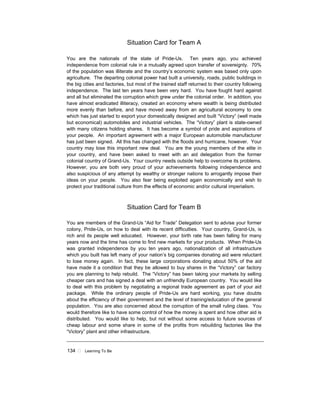 134 ! Learning To Be
Situation Card for Team A
You are the nationals of the state of Pride-Us. Ten years ago, you achieved
independence from colonial rule in a mutually agreed upon transfer of sovereignty. 70%
of the population was illiterate and the country’s economic system was based only upon
agriculture. The departing colonial power had built a university, roads, public buildings in
the big cities and factories, but most of the trained staff returned to their country following
independence. The last ten years have been very hard. You have fought hard against
and all but eliminated the corruption which grew under the colonial order. In addition, you
have almost eradicated illiteracy, created an economy where wealth is being distributed
more evenly than before, and have moved away from an agricultural economy to one
which has just started to export your domestically designed and built “Victory” (well made
but economical) automobiles and industrial vehicles. The “Victory” plant is state-owned
with many citizens holding shares. It has become a symbol of pride and aspirations of
your people. An important agreement with a major European automobile manufacturer
has just been signed. All this has changed with the floods and hurricane, however. Your
country may lose this important new deal. You are the young members of the elite in
your country, and have been asked to meet with an aid delegation from the former
colonial country of Grand-Us. Your country needs outside help to overcome its problems.
However, you are both very proud of your achievements following independence and
also suspicious of any attempt by wealthy or stronger nations to arrogantly impose their
ideas on your people. You also fear being exploited again economically and wish to
protect your traditional culture from the effects of economic and/or cultural imperialism.
Situation Card for Team B
You are members of the Grand-Us “Aid for Trade” Delegation sent to advise your former
colony, Pride-Us, on how to deal with its recent difficulties. Your country, Grand-Us, is
rich and its people well educated. However, your birth rate has been falling for many
years now and the time has come to find new markets for your products. When Pride-Us
was granted independence by you ten years ago, nationalization of all infrastructure
which you built has left many of your nation’s big companies donating aid were reluctant
to lose money again. In fact, these large corporations donating about 50% of the aid
have made it a condition that they be allowed to buy shares in the “Victory” car factory
you are planning to help rebuild. The “Victory” has been taking your markets by selling
cheaper cars and has signed a deal with an unfriendly European country. You would like
to deal with this problem by negotiating a regional trade agreement as part of your aid
package. While the ordinary people of Pride-Us are hard working, you have doubts
about the efficiency of their government and the level of training/education of the general
population. You are also concerned about the corruption of the small ruling class. You
would therefore like to have some control of how the money is spent and how other aid is
distributed. You would like to help, but not without some access to future sources of
cheap labour and some share in some of the profits from rebuilding factories like the
“Victory” plant and other infrastructure.
 