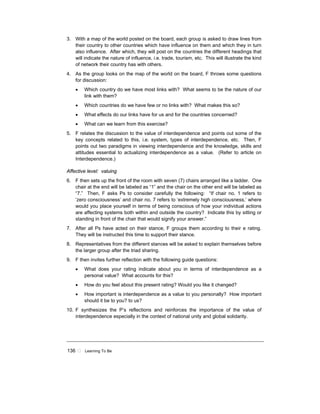 136 ! Learning To Be
3. With a map of the world posted on the board, each group is asked to draw lines from
their country to other countries which have influence on them and which they in turn
also influence. After which, they will post on the countries the different headings that
will indicate the nature of influence, i.e. trade, tourism, etc. This will illustrate the kind
of network their country has with others.
4. As the group looks on the map of the world on the board, F throws some questions
for discussion:
• Which country do we have most links with? What seems to be the nature of our
link with them?
• Which countries do we have few or no links with? What makes this so?
• What effects do our links have for us and for the countries concerned?
• What can we learn from this exercise?
5. F relates the discussion to the value of interdependence and points out some of the
key concepts related to this, i.e. system, types of interdependence, etc. Then, F
points out two paradigms in viewing interdependence and the knowledge, skills and
attitudes essential to actualizing interdependence as a value. (Refer to article on
Interdependence.)
Affective level: valuing
6. F then sets up the front of the room with seven (7) chairs arranged like a ladder. One
chair at the end will be labeled as “1” and the chair on the other end will be labeled as
“7.” Then, F asks Ps to consider carefully the following: “If chair no. 1 refers to
‘zero consciousness’ and chair no. 7 refers to ‘extremely high consciousness,’ where
would you place yourself in terms of being conscious of how your individual actions
are affecting systems both within and outside the country? Indicate this by sitting or
standing in front of the chair that would signify your answer.”
7. After all Ps have acted on their stance, F groups them according to their e rating.
They will be instructed this time to support their stance.
8. Representatives from the different stances will be asked to explain themselves before
the larger group after the triad sharing.
9. F then invites further reflection with the following guide questions:
• What does your rating indicate about you in terms of interdependence as a
personal value? What accounts for this?
• How do you feel about this present rating? Would you like it changed?
• How important is interdependence as a value to you personally? How important
should it be to you? to us?
10. F synthesizes the P’s reflections and reinforces the importance of the value of
interdependence especially in the context of national unity and global solidarity.
 