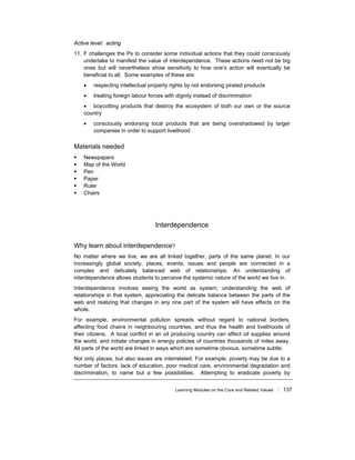 Learning Modules on the Core and Related Values ! 137
Active level: acting
11. F challenges the Ps to consider some individual actions that they could consciously
undertake to manifest the value of interdependence. These actions need not be big
ones but will nevertheless show sensitivity to how one’s action will eventually be
beneficial to all. Some examples of these are:
• respecting intellectual property rights by not endorsing pirated products
• treating foreign labour forces with dignity instead of discrimination
• boycotting products that destroy the ecosystem of both our own or the source
country
• consciously endorsing local products that are being overshadowed by larger
companies in order to support livelihood
Materials needed
! Newspapers
! Map of the World
! Pen
! Paper
! Ruler
! Chairs
Interdependence
Why learn about interdependence?
No matter where we live, we are all linked together, parts of the same planet. In our
increasingly global society, places, events, issues and people are connected in a
complex and delicately balanced web of relationships. An understanding of
interdependence allows students to perceive the systemic nature of the world we live in.
Interdependence involves seeing the world as system, understanding the web of
relationships in that system, appreciating the delicate balance between the parts of the
web and realizing that changes in any one part of the system will have effects on the
whole.
For example, environmental pollution spreads without regard to national borders,
affecting food chains in neighbouring countries, and thus the health and livelihoods of
their citizens. A local conflict in an oil producing country can affect oil supplies around
the world, and initiate changes in energy policies of countries thousands of miles away.
All parts of the world are linked in ways which are sometime obvious, sometime subtle.
Not only places, but also issues are interrelated. For example, poverty may be due to a
number of factors: lack of education, poor medical care, environmental degradation and
discrimination, to name but a few possibilities. Attempting to eradicate poverty by
 