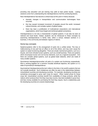 138 ! Learning To Be
providing only education and job training may yield at best partial results. Lasting
solutions come from understanding the interdependence of all the contributing factors.
Now interdependence has become a critical issue at this point in history because:
• dramatic changes in transportation and communication technologies have
occurred;
• this has caused increased movement of peoples around the world, increased
cultural diversity, and complex system of global trades;
• there has been a proliferation of multinational corporations and international
organizations, which have forged and reinforced global connections.
Interdependence is not only a characteristic of global systems. It can also be seen at
national and local levels. Indeed, students can be introduced to these concepts by
examining interdependence in family roles, within a school, between workers in a
business, in the community and between regions of nations.
Some key concepts
Systems-systems refer to the arrangement of parts into a unified whole. The loss or
malfunctioning of one part has an effect on all of the others, and may even cause the
system to cease functioning altogether. There are simple mechanical systems, such as a
bicycle, and more intricate human systems, such as a small business. There are systems
which encompass human and non-human elements, such as a regional ecosystem. And
there are complex global systems, such as global trade networks, which are made of
many smaller systems.
Symmetrical Interdependence-when all parts of a system are functioning cooperatively,
that is, working together for a common mutually beneficial objective, the system is in a
state of symmetrical interdependence.
Asymmetrical Interdependence-this term refers to the links in the world's systems that are
not mutually beneficial. Such imbalances can often be seen in the relationships between
industrialized countries and developing countries. For example, developing countries are
sometimes encouraged to grow cash crops for export. When market prices for those
crops fall, industrialized countries benefit from availability of cheap products, while the
nations which produce them find they have less income, less land available to grow food,
and less money available for purchasing the food they require. Such a relationship puts
the developing countries at a severe disadvantage.
 