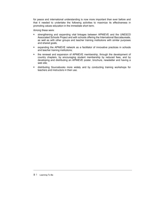 8 ! Learning To Be
for peace and international understanding is now more important than ever before and
that it needed to undertake the following activities to maximize its effectiveness in
promoting values education in the immediate short term.
Among these were:
! strengthening and expanding vital linkages between APNIEVE and the UNESCO
Associated Schools Project and with schools offering the International Baccalaureate,
as well as with other groups and teacher training institutions with similar purposes
and shared goals;
! expanding the APNIEVE network as a facilitator of innovative practices in schools
and teacher training institutions;
! the renewal and expansion of APNIEVE membership, through the development of
country chapters, by encouraging student membership by reduced fees, and by
developing and distributing an APNIEVE poster, brochure, newsletter and having a
web site;
! distributing Sourcebooks more widely and by conducting training workshops for
teachers and instructors in their use.
 
