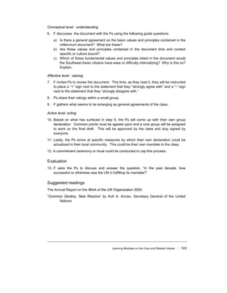 Learning Modules on the Core and Related Values ! 143
Conceptual level: understanding
6. F discusses the document with the Ps using the following guide questions:
a) Is there a general agreement on the basic values and principles contained in the
millennium document? What are these?
b) Are these values and principles contained in the document time and context
specific or culture bound?
c) Which of these fundamental values and principles listed in the document would
the Southeast Asian citizens have ease or difficulty internalizing? Why is this so?
Explain.
Affective level: valuing
7. F invites Ps to review the document. This time, as they read it, they will be instructed
to place a “+” sign next to the statement that they “strongly agree with” and a “-“ sign
next to the statement that they “strongly disagree with.”
8. Ps share their ratings within a small group.
9. F gathers what seems to be emerging as general agreements of the class.
Active level: acting
10. Based on what has surfaced in step 9, the Ps will come up with their own group
declaration. Common points must be agreed upon and a core group will be assigned
to work on the final draft. This will be approved by the class and duly signed by
everyone.
11. Lastly, the Ps arrive at specific measures by which their own declaration could be
actualized in their local community. This could be their own mandate to the class.
12. A commitment ceremony or ritual could be conducted to cap this process.
Evaluation
13. F asks the Ps to discuss and answer the question, “In the past decade, how
successful or otherwise was the UN in fulfilling its mandate?”
Suggested readings
The Annual Report on the Work of the UN Organization 2000:
“Common Destiny, New Resolve” by Kofi A. Annan, Secretary General of the United
Nations
 