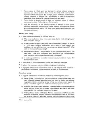 146 ! Learning To Be
• Ps are asked to reflect upon and discuss the various religious scriptures,
practices, and cultural customs from around the world which seek to attain,
express or reflect inner peace. For example, prayer, meditation, contemplation,
chanting, repetition of scripture, etc. are designed to uplift the human spirit
towards the divine or sacred as a source of inspiration and peace.
• Ps are invited to share aspects of their own personal, cultural or religious
practices which foster the development of inner peace.
• From the discussion, Ps are asked to develop a definition of inner peace,
describing the physical, psychological, cultural, religious and/or spiritual aspects
which characterize inner peace. The group could develop a coloured mind map
from these definitions.
Affective level: valuing
5. F poses the following question for the Ps to reflect on:
a) What have you learned about inner peace today that is most striking to you?
What makes this striking?
b) Is inner peace a value you consciously live out in your life at present? In a scale
of 1 to 10, where 1 refers to “totally absent” and 10 refers to “totally present,” how
would you rate yourself in terms of maintaining inner peace in your life? What
could be the reasons for your rating?
c) Which situation/s makes it easy or difficult for you to maintain inner peace? List
them down. Think about the reasons which account for this. What strategies
could you use to overcome identified barriers to inner peace?
d) In what ways could inner peace be more consciously maintained in your life?
Brainstorm some ideas.
6. F instructs the Ps to group themselves into five and share their reflections.
7. F gathers their responses and draw out some insights and realizations.
8. F highlights certain areas to consider in order to fully integrate inner peace as a
personal value in one’s life. These ideas must be based on the P’s learning.
Active level: acting
9. F suggests to Ps some of the following methods for maintaining inner peace:
a) Sacred Space. A custom from the North American Indian Culture where one
owns a favourite personal space that gives one room for shelter, rest, solitude,
imagination, intuition, creativity, among others, and where people respect its
privacy. Invite Ps to explore and find their own sacred space to retreat to.
b) Honouring the Sacred Space of Others. Explore how Ps could also respect the
sacred space of others and encourage communication with friends and loved
ones regarding their needs and preferences for space.
c) Finding a Peace Mantra or Mandala. Mantras are sacred sound formulas while
mandalas are symbols, shapes, patterns or designs found in the art of cultures
that aid in the creation of peace and harmony. Ps could be encouraged to create
 