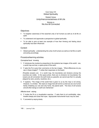 148 ! Learning To Be
Core Value VIII
Global Spirituality
Related Values
Unity/Interconnectedness of All Life
Module on
We Are All Connected
Objectives
! To heighten awareness of the essential unity of all humans as well as of all life on
earth
! To understand and appreciate a perspective to global spirituality
! To be able to give at least one example of how their thinking and feeling about
spirituality has been influenced
Content
! Global spirituality: understanding the unity of all humans as well as of all life on earth
and acting accordingly
Procedure/learning activities
Conceptual level: knowing
1. F introduces the module by presenting to the students two images of the world: one,
a world map and two, a space photo of the earth.
2. F asks the Ps to give their comments on the two images. “What differences do you
see in these images?” F writes their responses on the board.
(Possible answers are: In a world map, the boundaries and divisions among the
countries are visible. In the space photo, there are no divisions nor boundaries; the
oceans are all connected, the earth looks so peaceful, we cannot see that it is actually
plagued by wars, poverty, injustices, etc.).
3. F explains, “The image of the world that is given to us by the map is not wrong.
However, it is limited. We need an image that will remind us that we are one human
family inhabiting our one and only home, the planet earth. The lives of all humans
and all other beings on earth are intertwined.”
Affective level: valuing
4. F invites the Ps to a visualization exercise. F asks them to sit comfortably, relax,
breathe deeply and close their eyes. Appropriate instrumental music may be used.
5. F proceeds by saying slowly:
 