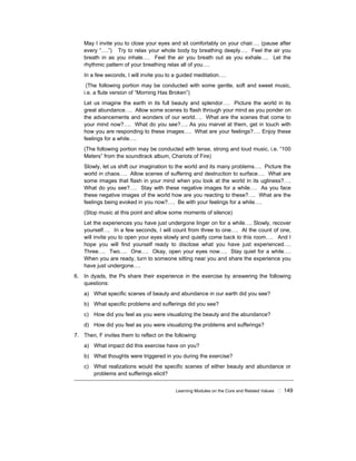 Learning Modules on the Core and Related Values ! 149
May I invite you to close your eyes and sit comfortably on your chair…. (pause after
every “….”) Try to relax your whole body by breathing deeply…. Feel the air you
breath in as you inhale…. Feel the air you breath out as you exhale…. Let the
rhythmic pattern of your breathing relax all of you….
In a few seconds, I will invite you to a guided meditation….
(The following portion may be conducted with some gentle, soft and sweet music,
i.e. a flute version of “Morning Has Broken”)
Let us imagine the earth in its full beauty and splendor…. Picture the world in its
great abundance…. Allow some scenes to flash through your mind as you ponder on
the advancements and wonders of our world…. What are the scenes that come to
your mind now?…. What do you see?…. As you marvel at them, get in touch with
how you are responding to these images…. What are your feelings?…. Enjoy these
feelings for a while….
(The following portion may be conducted with tense, strong and loud music, i.e. “100
Meters” from the soundtrack album, Chariots of Fire)
Slowly, let us shift our imagination to the world and its many problems…. Picture the
world in chaos…. Allow scenes of suffering and destruction to surface…. What are
some images that flash in your mind when you look at the world in its ugliness?….
What do you see?…. Stay with these negative images for a while…. As you face
these negative images of the world how are you reacting to these?…. What are the
feelings being evoked in you now?…. Be with your feelings for a while….
(Stop music at this point and allow some moments of silence)
Let the experiences you have just undergone linger on for a while…. Slowly, recover
yourself…. In a few seconds, I will count from three to one…. At the count of one,
will invite you to open your eyes slowly and quietly come back to this room…. And I
hope you will find yourself ready to disclose what you have just experienced….
Three…. Two…. One…. Okay, open your eyes now…. Stay quiet for a while….
When you are ready, turn to someone sitting near you and share the experience you
have just undergone….
6. In dyads, the Ps share their experience in the exercise by answering the following
questions:
a) What specific scenes of beauty and abundance in our earth did you see?
b) What specific problems and sufferings did you see?
c) How did you feel as you were visualizing the beauty and the abundance?
d) How did you feel as you were visualizing the problems and sufferings?
7. Then, F invites them to reflect on the following:
a) What impact did this exercise have on you?
b) What thoughts were triggered in you during the exercise?
c) What realizations would the specific scenes of either beauty and abundance or
problems and sufferings elicit?
 