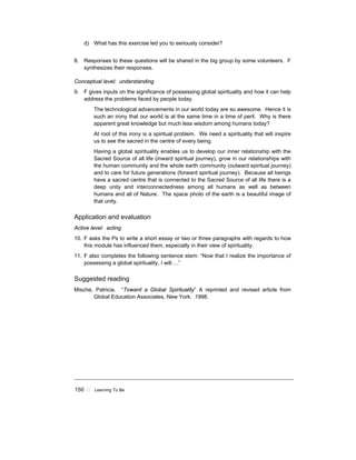 150 ! Learning To Be
d) What has this exercise led you to seriously consider?
8. Responses to these questions will be shared in the big group by some volunteers. F
synthesizes their responses.
Conceptual level: understanding
9. F gives inputs on the significance of possessing global spirituality and how it can help
address the problems faced by people today.
The technological advancements in our world today are so awesome. Hence it is
such an irony that our world is at the same time in a time of peril. Why is there
apparent great knowledge but much less wisdom among humans today?
At root of this irony is a spiritual problem. We need a spirituality that will inspire
us to see the sacred in the centre of every being.
Having a global spirituality enables us to develop our inner relationship with the
Sacred Source of all life (inward spiritual journey), grow in our relationships with
the human community and the whole earth community (outward spiritual journey)
and to care for future generations (forward spiritual journey). Because all beings
have a sacred centre that is connected to the Sacred Source of all life there is a
deep unity and interconnectedness among all humans as well as between
humans and all of Nature. The space photo of the earth is a beautiful image of
that unity.
Application and evaluation
Active level: acting
10. F asks the Ps to write a short essay or two or three paragraphs with regards to how
this module has influenced them, especially in their view of spirituality.
11. F also completes the following sentence stem: “Now that I realize the importance of
possessing a global spirituality, I will….”
Suggested reading
Mische, Patricia. “Toward a Global Spirituality” A reprinted and revised article from
Global Education Associates, New York. 1998.
 