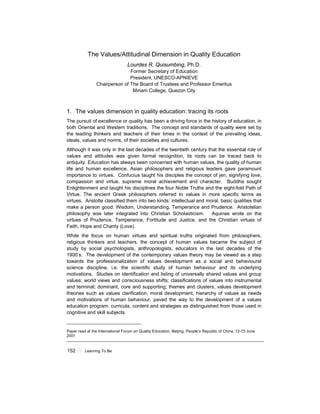152 ! Learning To Be
The Values/Attitudinal Dimension in Quality Education
Lourdes R. Quisumbing, Ph.D.
Former Secretary of Education
President, UNESCO-APNIEVE
Chairperson of The Board of Trustees and Professor Emeritus
Miriam College, Quezon City
1. The values dimension in quality education: tracing its roots
The pursuit of excellence or quality has been a driving force in the history of education, in
both Oriental and Western traditions. The concept and standards of quality were set by
the leading thinkers and teachers of their times in the context of the prevailing ideas,
ideals, values and norms, of their societies and cultures.
Although it was only in the last decades of the twentieth century that the essential role of
values and attitudes was given formal recognition, its roots can be traced back to
antiquity. Education has always been concerned with human values, the quality of human
life and human excellence. Asian philosophers and religious leaders gave paramount
importance to virtues. Confucius taught his disciples the concept of jen, signifying love,
compassion and virtue, supreme moral achievement and character. Buddha sought
Enlightenment and taught his disciplines the four Noble Truths and the eight-fold Path of
Virtue. The ancient Greek philosophers referred to values in more specific terms as
virtues. Aristotle classified them into two kinds: intellectual and moral, basic qualities that
make a person good: Wisdom, Understanding, Temperance and Prudence. Aristotelian
philosophy was later integrated into Christian Scholasticism. Aquinas wrote on the
virtues of Prudence, Temperance, Fortitude and Justice, and the Christian virtues of
Faith, Hope and Charity (Love).
While the focus on human virtues and spiritual truths originated from philosophers,
religious thinkers and teachers, the concept of human values became the subject of
study by social psychologists, anthropologists, educators in the last decades of the
1900’s. The development of the contemporary values theory may be viewed as a step
towards the professionalization of values development as a social and behavioural
science discipline, i.e. the scientific study of human behaviour and its underlying
motivations. Studies on identification and listing of universally shared values and group
values; world views and consciousness shifts; classifications of values into instrumental
and terminal; dominant, core and supporting; themes and clusters; values development
theories such as values clarification, moral development, hierarchy of values as needs
and motivations of human behaviour, paved the way to the development of a values
education program: curricula, content and strategies as distinguished from those used in
cognitive and skill subjects.
__________________________________
Paper read at the International Forum on Quality Education, Beijing, People’s Republic of China, 12-15 June
2001
 