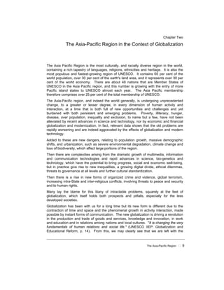 The Asia-Pacific Region 9
Chapter Two
The Asia-Pacific Region in the Context of Globalization
The Asia Pacific Region is the most culturally, and racially diverse region in the world,
containing a rich tapestry of languages, religions, ethnicities and heritage. It is also the
most populous and fastest-growing region of UNESCO. It contains 65 per cent of the
world population, over 30 per cent of the earth's land area, and it represents over 30 per
cent of the world economy. There are about 48 nations that are Member States of
UNESCO in the Asia Pacific region, and this number is growing with the entry of more
Pacific island states to UNESCO almost each year. The Asia Pacific membership
therefore comprises over 25 per cent of the total membership of UNESCO.
The Asia-Pacific region, and indeed the world generally, is undergoing unprecedented
change, to a greater or lesser degree, in every dimension of human activity and
interaction, at a time that is both full of new opportunities and challenges and yet
burdened with both persistent and emerging problems. Poverty, illiteracy, hunger,
disease, over population, inequality and exclusion, to name but a few, have not been
alleviated by recent advances in science and technology, nor by economic and financial
globalization and modernization. In fact, relevant data shows that the old problems are
rapidly worsening and are indeed aggravated by the effects of globalization and modern
technology.
Added to these are new dangers, relating to population growth, massive demographic
shifts, and urbanization, such as severe environmental degradation, climate change and
loss of biodiversity, which affect large portions of the region.
Then there are complexities arising from the dramatic growth of multimedia, information
and communication technologies and rapid advances in science, bio-genetics and
technology, which have the potential to bring progress, social and economic well-being,
but in practice give rise to new inequalities, a growing digital divide, ethical dilemmas,
threats to governance at all levels and further cultural standardization.
Then there is a rise in new forms of organized crime and violence, global terrorism,
increasing intra-State and inter-religious conflicts, involving threats to peace and security
and to human rights.
Many lay the blame for this litany of intractable problems, squarely at the feet of
globalization, which itself holds both prospects and pitfalls, especially for the less
developed societies.
Globalization has been with us for a long time but its new form is different due to the
contraction of time and space and the phenomenal growth in activity interaction, made
possible by instant forms of communication. The new globalization is driving a revolution
in the production and trade of goods and services, knowledge and innovation, in work
and education and in relations among nations and local cultures. "It is changing the very
fundamentals of human relations and social life." (UNESCO IIEP: Globalization and
Educational Reform, p. 14). From this, we may clearly see that we are left with the
 